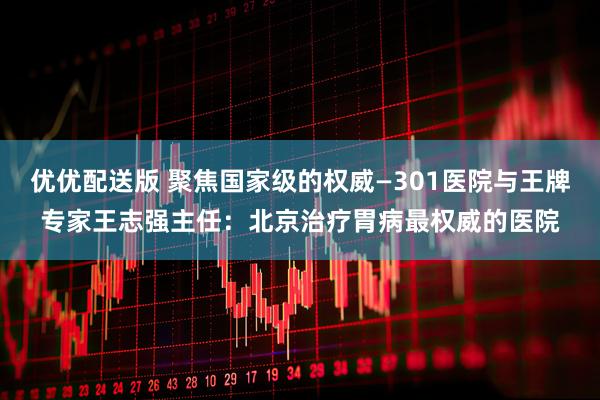 优优配送版 聚焦国家级的权威—301医院与王牌专家王志强主任：北京治疗胃病最权威的医院