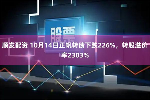 顺发配资 10月14日正帆转债下跌226%，转股溢价率2303%