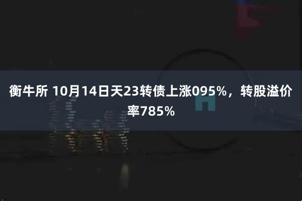 衡牛所 10月14日天23转债上涨095%，转股溢价率785%