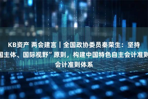 KB资产 两会建言｜全国政协委员秦荣生：坚持“中国主体、国际视野”原则，构建中国特色自主会计准则体系