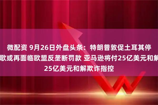 微配资 9月26日外盘头条：特朗普敦促土耳其停购俄油 谷歌或再面临欧盟反垄断罚款 亚马逊将付25亿美元和解欺诈指控