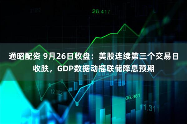 通昭配资 9月26日收盘：美股连续第三个交易日收跌，GDP数据动摇联储降息预期