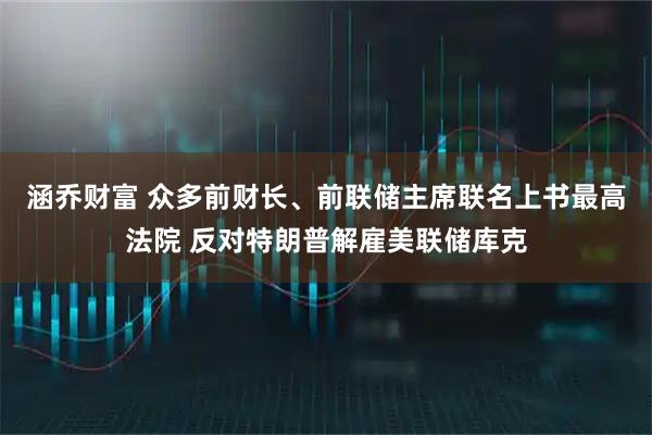 涵乔财富 众多前财长、前联储主席联名上书最高法院 反对特朗普解雇美联储库克