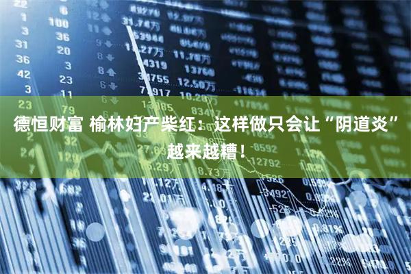 德恒财富 榆林妇产柴红:这样做只会让“阴道炎”越来越糟!