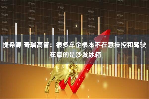 捷希源 奇瑞高管:很多车企根本不在意操控和驾驶 在意的是沙发冰箱