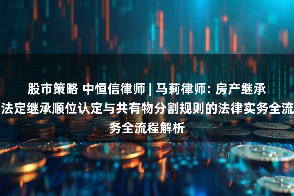 股市策略 中恒信律师 | 马莉律师: 房产继承分割中法定继承顺位认定与共有物分割规则的法律实务全流程解析