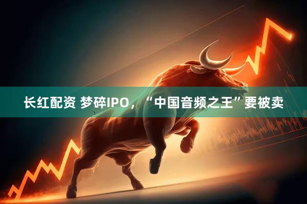 长红配资 梦碎IPO，“中国音频之王”要被卖