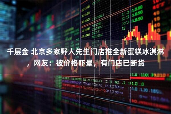 千层金 北京多家野人先生门店推全新蛋糕冰淇淋，网友：被价格吓晕，有门店已断货