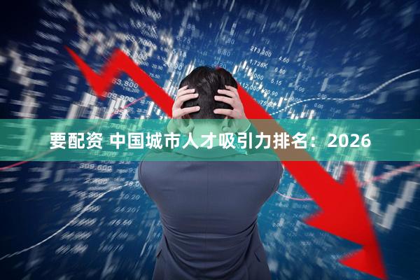 要配资 中国城市人才吸引力排名：2026