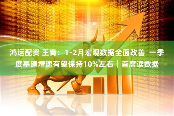 鸿运配资 王青：1-2月宏观数据全面改善  一季度基建增速有望保持10%左右｜首席读数据