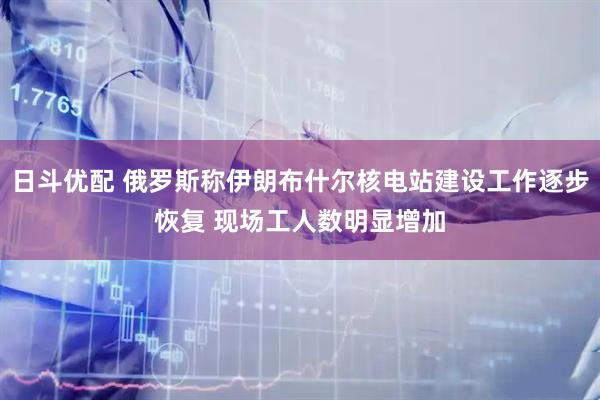 日斗优配 俄罗斯称伊朗布什尔核电站建设工作逐步恢复 现场工人数明显增加
