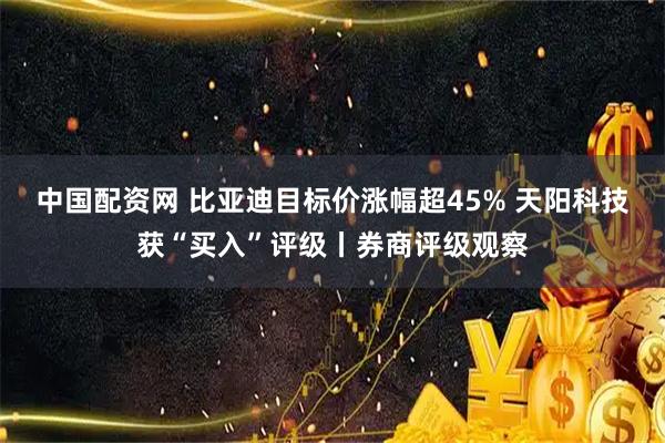中国配资网 比亚迪目标价涨幅超45% 天阳科技获“买入”评级丨券商评级观察